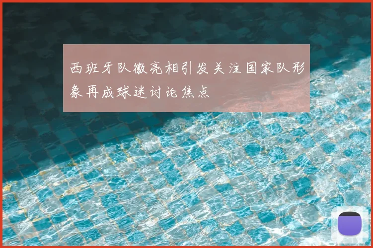 西班牙队徽亮相引发关注国家队形象再成球迷讨论焦点