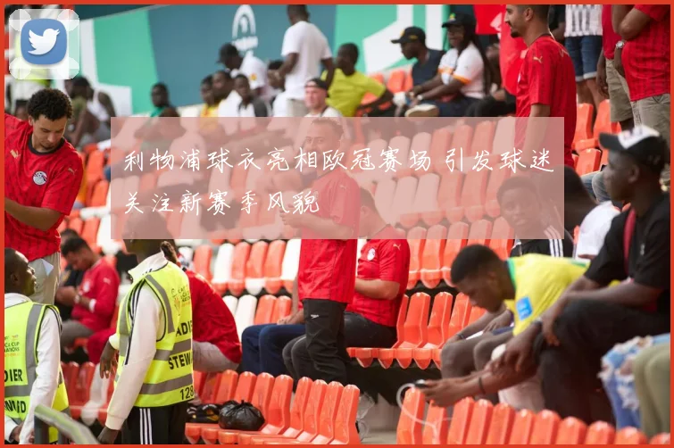 利物浦球衣亮相欧冠赛场 引发球迷关注新赛季风貌