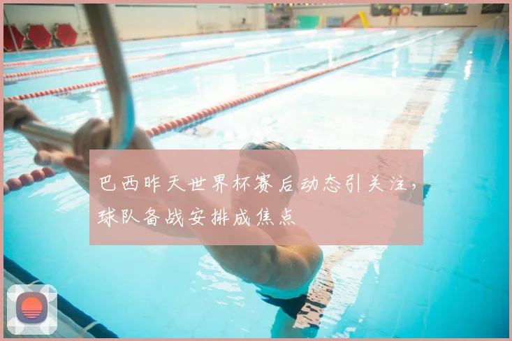 巴西昨天世界杯赛后动态引关注,球队备战安排成焦点