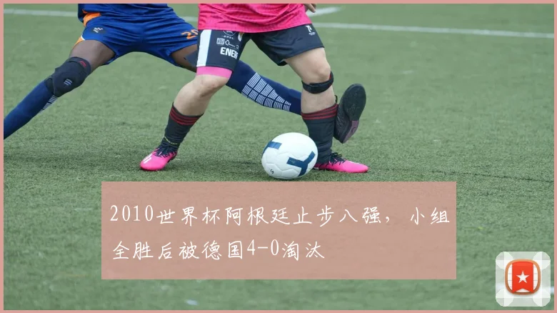 2010世界杯阿根廷止步八强，小组全胜后被德国4-0淘汰